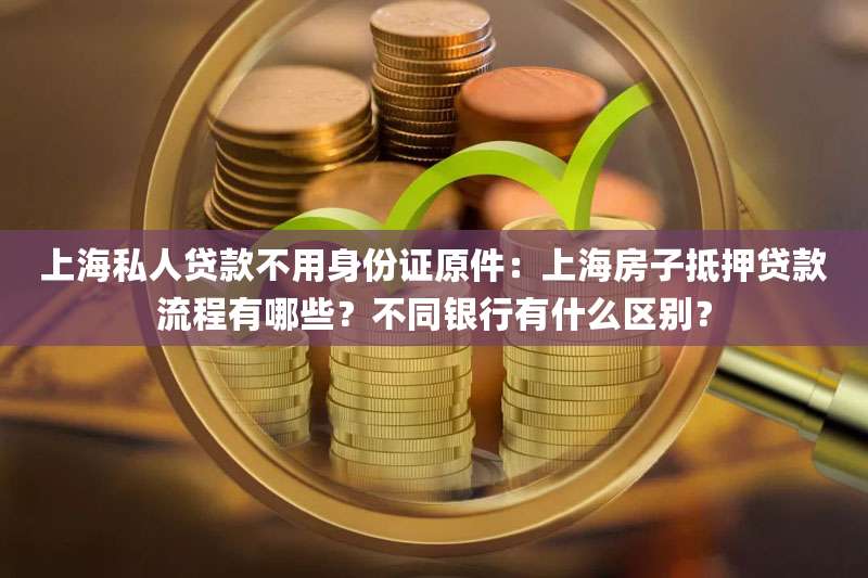 上海私人贷款不用身份证原件:上海房子抵押贷款流程有哪些?不同银行有什么区别?